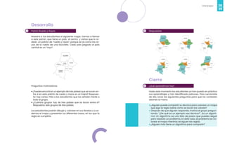 38
Videojuegos
39
2
Desarrollo
Patrón Rueda y Rayos
Muestra a los estudiantes el siguiente mapa. Vamos a llamar
a este patrón, que tiene un país al centro y varios que lo ro-
dean, un patrón de “rueda y rayos”, porque se ve como los ra-
yos de la rueda de una bicicleta. Cada país pegado al país
central es un “rayo”.
Preguntas motivadoras
•¿Puedes encontrar un ejemplo de tres países que se tocan en-
tre sí en este patrón de rueda y rayos en el mapa? Respues-
ta: hay varios. Pida a los estudiantes que los señalen frente a
todo el grupo.
• ¿Cuántos grupos hay de tres países que se tocan entre sí?
Respuesta: seis grupos de tres países.
Los estudiantes podrán dibujar y colorear en sus libretas o cua-
dernos el mapa y presentar los diferentes casos, en los que la
regla se cumpliría.
3 Respuestas
4
Cierre
¿Qué aprendimos hoy?
Hasta este momento los estudiantes ya han puesto en práctica
sus aprendizajes y han identificado patrones. Para cerciorarte
de ello, lanza las siguientes preguntas para que las contesten
alzando la mano:
• ¿Alguien puede compartir su técnica para colorear un mapa
que siga la regla sobre cómo se tocan los colores?
• Después de que alguien responda, motiva al grupo pregun-
tando: “¿De qué es un ejemplo esa técnica?”. ¡Es un algorit-
mo! Un algoritmo es una lista de pasos que puedes seguir
para resolver un problema. En este caso, el problema es co-
lorear el mapa mientras se siguen las reglas.
• ¿Alguien más tiene un algoritmo para compartir?
 