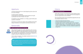 46
Videojuegos
47
1
Apertura
Comenta brevemente con la clase algunos puntos acerca de
los ciclos anidados:
• ¿Qué les gustó / disgustó?
• ¿Qué ejercicios fueron difíciles anteriormente? ¿Por qué?
• ¿Qué ejercicios fueron fáciles? ¿Por qué?
Si enseñaras ciclos anidados a un amigo, ¿qué le dirías para
ayudarlo a entender?
Comunica a la clase que usarán ciclos anidados para hacer
dibujos fantásticos con los patines de hielo de Anna y Elsa.
Desarrollo
Ejericio de programación en CODE.org
Este conjunto de ejercicios, están diseñados como una pro-
gresión. Esto significa que cada ejercicio construye una base
para el siguiente. Los estudiantes disfrutarán haciendo dise-
ños cada vez más interesantes, con sólo hacer pequeños y
simples cambios al código que ya han escrito.
Como clase, en equipos o en pareja resuelvan los Ejercicio de
programación - CODE.org
Nota: Para ingresar al ejercicio de programación en CODE.org no es ne-
cesario registrarse e iniciar sesión, esta acción no es necesaria para el
estudiante ni para el docente. Sólo deberán dar clic en el enlace que
se encuentra en recursos de la lección y este enlace los llevará direc-
tamente al ejercicio a realizar.
2
Cierre
¿Qué aprendimos hoy?
Hasta este momento los estudiantes ya han puesto en prác-
tica sus aprendizajes y han resuelto ejercicios de programa-
ción con ayuda de los ciclos anidados.
Para cerciorarte de ello, lanza las siguientes preguntas para que
las contesten alzando la mano:
• ¿De qué se trató la lección de hoy?
• ¿Cómo te sentiste durante la lección de hoy?
• ¿Cuándo usas un ciclo? ¿Cuándo usas un ciclo anidado?
• ¿Puedes hacer todo un ciclo anidado con solo ciclos nor-
males? ¿Puedes dibujar un ejemplo? Respuesta: Sí, puedes,
pero es mucho más difícil. Los ciclos anidados simplifican los
programas.
 