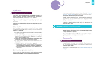 50
Videojuegos
51
1
Apertura
Apagado y encendido (off y on)
Para iniciar las actividades escribe un mensaje corto en el pi-
zarrón en binario, llamando la atención de los estudiantes y
preguntado si alguien sabe qué es o qué significa.
Deja el mensaje de lado y continúa con la preparación de la
actividad.
Pregunta a la clase si alguna vez han visto dentro de una com-
putadora.
• ¿Qué hay ahí?
Este es un buen momento para mostrarles el interior de una
computadora (o imágenes del interior de una computadora).
Y explica lo siguiente:
• Los cables llevan información a través de la máquina en for-
ma de electricidad.
• Las dos opciones que usa una computadora con respecto
a esta información eléctrica son “apagado” y “encendido”.
¡Como las luces de esta aula!
• Cuando las computadoras representan información utili-
zando solo dos opciones, se denomina “Binario”.
• Las computadoras también almacenan información usan-
do binarios.
• El binario no siempre está encendido y apagado.
- Las unidades de disco duro almacenan información uti-
lizando negativos magnéticos y positivos magnéticos.
- Los DVD almacenan información como reflectante o no
reflectante.
A continuación, pregunta a los estudiantes:
¿Cómo creen que podemos convertir cosas de la vida real que
queremos almacenar en una computadora en binario?
Para comprenderlo comienza con letras, utilizando “Pulseras
binarias - Hoja de trabajo” para mostrar cómo una computa-
dora puede representar letras mayúsculas.
Este es un buen momento para mencionar que cada lugar
donde tienen una opción binaria se llama “dígito binario” o
“bit” para abreviar.
Pregunta si alguien sabe cómo se llama una agrupación de
ocho bits (es un byte).
Dato curioso: una agrupación de cuatro bits se llama nibble.
2
Repasa algunos ejemplos de cómo convertir letras en binario
y luego de regreso a español.
Después, escribe una letra codificada y da a la clase unos se-
gundos para descubrir de qué letra se trata.
Desarrollo
Pulseras binarias
Esta actividad pretende ser una introducción divertida a cómo
las computadoras almacenan información, no una lección
frustrante de las bases.
Proporciona a cada estudiante una “Pulseras binarias- hoja de
trabajo”.
 