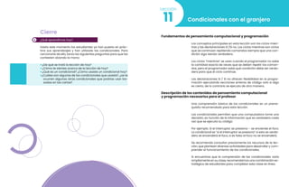 4
Cierre
¿Qué aprendimos hoy?
Hasta este momento los estudiantes ya han puesto en prác-
tica sus aprendizajes y han utilizado las condicionales. Para
cerciorarte de ello, lanza las siguientes preguntas para que las
contesten alzando la mano:
• ¿De qué se trató la lección de hoy?
• ¿Cómo te sientes acerca de la lección de hoy?
• ¿Qué es un condicional? ¿Cómo usaste un condicional hoy?
•¿Cuáles son algunas de las condicionales que usaste?, ¿se te
ocurren algunas otras condicionales que podrías usar ba-
sadas en las cartas?
Condicionales con el granjero
11
Lección
Fundamentos de pensamiento computacional y programación
Los conceptos principales en esta lección son los ciclos mien-
tras y las declaraciones Si /Si no. Los ciclos mientras son ciclos
que se continúan repitiendo comandos siempre que una con-
dición siga siendo verdadera.
Los ciclos “mientras” se usan cuando el programador no sabe
la cantidad exacta de veces que se deben repetir los coman-
dos, pero el programador sabe qué condición debe ser verda-
dera para que el ciclo continúe.
Las declaraciones Si / Si no ofrecen flexibilidad en la progra-
mación ejecutando secciones enteras de código solo si algo
es cierto, de lo contrario se ejecuta de otra manera.
Descripción de los contenidos de pensamiento computacional
y programación necesarios para el profesor
Una comprensión básica de los condicionales es un prerre-
quisito recomendado para esta lección.
Las condicionales permiten que una computadora tome una
decisión, en función de la información que es verdadera cada
vez que se ejecuta su código.
Por ejemplo: Si el interruptor se presiona – se enciende el foco.
La condicional es “si el interruptor se presiona” si esto es verda-
dero se encenderá el foco, si es falso el foco no se encenderá.
Se recomienda consultar previamente los recursos de la lec-
ción, que plantean diversas actividades para desarrollar y com-
prender el funcionamiento de las condicionales.
Si encuentras que la comprensión de las condicionales varía
ampliamente en su clase, recomendamos una combinación es-
tratégica de estudiantes para completar esta clase en línea.
 