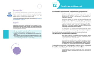 Desarrollo
Los patrones en estos ejercicios pueden no ser obvios para to-
dos los estudiantes. Te recomendamos que completes estos
niveles de antemano para comprender mejor las áreas que
pueden resultar problemáticas para tu clase.
Como clase, en equipos o en pareja resuelvan los Ejercicios de
programación - CODE.org
Cierre
Hasta este momento los estudiantes ya han puesto en prác-
tica sus aprendizajes y han utilizado las condicionales. Para
cerciorarte de ello, lanza las siguientes preguntas para que las
contesten alzando la mano:
• ¿De qué se trató la lección de hoy?
• ¿Cómo te sientes acerca de la lección de hoy?
• ¿Qué es un condicional?, ¿por qué programamos una con-
dicional?
• Da un ejemplo de cómo usar una condicional durante tu día,
(por ejemplo, si tengo hambre, como algo; mientras camino
por la calle, estoy atento a los automóviles)
Funciones en Minecraft
12
Lección
Fundamentos de pensamiento computacional y programación
Las funciones (a veces llamadas procedimientos) son mini
programas que se pueden usar una y otra vez dentro de un
programa más grande. Un ejemplo para entender este con-
cepto es el siguiente:
Imagina la letra de una canción, en ella podrás identificar el
“coro”, que está conformado por varias rimas, si observas con
atención a estas rimas las nombran colocando la palabra
“coro”. A lo largo de la canción ya no verás estás rimas repeti-
das, solo la palabra “coro” y con ello tu sabrás que rimas de-
bes cantar. El coro es un fragmento de la letra de una canción
que puede ser repetida a lo largo de ella.
Lo mismo pasa con las funciones son fragmentos de código
que pueden ser utilizados a lo largo de un código más grande.
Descripción de los contenidos de pensamiento computacional
y programación necesarios para el profesor
Para llevar a cabo las actividades con los estudiantes, debes
conocer y reforzar qué son las funciones y relacionar el con-
cepto con acciones de la vida diaria.
Los estudiantes descubrirán la versatilidad de la programación
al practicar con funciones en diferentes entornos. Aquí, los es-
tudiantes reconocerán patrones reutilizables y podrán incorpo-
rar bloques con nombre para llamar a funciones predefinidas
Actividades presenciales que realizará el profesor con su grupo para
la práctica de códigos y símbolos de la herramienta base.
Los estudiantes comenzarán a entender cómo las funciones
pueden ser útiles en esta divertida e interactiva aventura con
Minecraft.
 