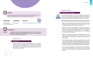 64
Videojuegos
65
Objetivo
Los estudiantes comenzarán a entender cómo las funciones pueden ser
útiles en esta divertida e interactiva aventura con Minecraft.
Habilidades
• Creatividad
• Toma de decisiones
Recursos
• Ejercicios de programación- CODE.org
Contenidos
• Funciones
Vocabulario
Función: Un grupo de instrucciones de programación con nombre. Las fun-
ciones son abstracciones reutilizables que reducen la complejidad
de escribir y mantener programas.
1
Apertura
Introducción
Ayuda a la clase a comprender que las funciones son simple-
mente un trozo de código que tiene nombre. Una vez defini-
do, se puede usar ese nombre una y otra vez en un programa
para decirle a la computadora que ejecute la porción de có-
digo que le fue asignada.
2
Desarrollo
Actividad inicial - funciones
Esta actividad ayudará a llevar los conceptos desconecta-
dos de “Funciones desconectadas: Escribiendo canciones” al
mundo en línea al que los estudiantes se están mudando. Eli-
ge una de las siguientes opciones para hacer con su clase:
Actividad desconectada usando algunos bloques de papel:
• Elige una canción para reproducir que los alumnos disfruten
e imprime las letras. Puedes usar la misma canción de “Fun-
ciones desconectadas: Escribiendo canciones”.
• Divide tu clase en grupos o parejas. Distribuye las letras im-
presas (incluido el coro repetido) y los bloques básicos de
funciones de Código de Bloques (Grados 2 - 6) - Manipula-
bles para cada grupo o par de estudiantes. Ve el consejo de
la lección para más detalles.
• Pide a los estudiantes que tachen cualquier parte de la can-
ción que se pueda convertir en una función (el coro es un
buen ejemplo) y coloca esto en los bloques de funciones que
se les dieron.
• Los estudiantes deben completar la declaración de función
con un nombre para la función y las palabras de las partes re-
petidas de la canción. Una vez que se haya hecho la declara-
ción de la función, pide a los estudiantes que completen las lla-
madas a funciones y las coloquen sobre las letras tachadas.
• Una vez que cada grupo o par hayan terminado, pregúnta-
le a la clase dónde ubican sus funciones y por qué. ¿Todos
hicieron la misma función? ¿Con qué frecuencia se repite la
función?
 