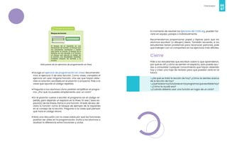 66
Videojuegos
67
• Escoge un ejercicio de programación en Línea. Recomenda-
mos el ejercicio 9 de esta lección. Como clase, completa el
ejercicio sin usar ninguna función. Una vez que hayan obte-
nido la solución, escríbela en el pizarrón o proyecta. Pide a la
clase que apunte al código repetido.
• Pregunta a tus alumnos cómo podrían simplificar el progra-
ma. ¿Por qué no puedes simplemente usar un ciclo?
• En el pizarrón vuelve a escribir el programa sin el código re-
petido, pero dejando un espacio en la línea. En ese / esos es-
pacio(s) de las líneas, llama a una función. Al lado de eso, de-
clara la función como el bloque de ejemplo de la izquierda
en el consejo de la lección. Pregunta a la clase qué piensan
qué hará el código ahora.
• Abre una discusión con la clase sobre por qué las funciones
podrían ser útiles en la programación. Invita a los alumnos a
analizar la diferencia entre funciones y ciclos.
Vista previa de los ejercicios de programación en línea
Es momento de resolver los Ejercicios de CODE.org, pueden ha-
cerlo en equipo, parejas o individualmente.
Recomendamos proporcionar papel y lápices para que los
alumnos escriban (o dibujen) ideas. También recuerda, si los
estudiantes tienen problemas para reconocer patrones, pide
que trabajen con un compañero en los ejercicios más difíciles.
Cierre
Pide a los estudiantes que escriban sobre lo que aprendieron,
por qué es útil y cómo se sienten al respecto, esto puede ayu-
dar a consolidar cualquier conocimiento que hayan obtenido
hoy y crear una hoja de revisión para que puedan verla en el
futuro.
• ¿De qué se trató la lección de hoy? ¿Cómo te sientes acerca
de la lección de hoy?
•¿Quéhicierontusfuncionesenlosprogramasqueescribistehoy?
• ¿Cómo te ayudó eso?
•¿Cuándo debería usar una función en lugar de un ciclo?
 