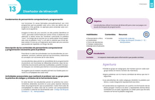 68
Videojuegos
69
Diseñador de Minecraft
13
Lección
Fundamentos de pensamiento computacional y programación
Las funciones (a veces llamadas procedimientos) son mini
programas que se pueden usar una y otra vez dentro de un
programa más grande. Un ejemplo para entender este con-
cepto es el siguiente:
Imagina la letra de una canción, en ella podrás identificar el
“coro”, que está conformado por varias rimas, si observas con
atención a estas rimas las nombran colocando la palabra
“coro”. A lo largo de la canción ya no verás estás rimas repeti-
das, solo la palabra “coro” y con ello tu sabrás que rimas de-
bes cantar. El coro es un fragmento de la letra de una canción
que puede ser repetida a lo largo de ella.
Descripción de los contenidos de pensamiento computacional
y programación necesarios para el profesor
Para llevar a cabo las actividades con los estudiantes, es con-
veniente conocer y reforzar qué son las funciones y relacionar
el concepto con acciones de la vida diaria.
Los estudiantes descubrirán la versatilidad de la programación
al practicar con funciones en diferentes entornos. Aquí, los es-
tudiantes reconocerán patrones reutilizables y podrán incorpo-
rar bloques con nombre para llamar a funciones predefinidas.
Se sugiere que el maestro resuelva primero los niveles para co-
nocer la complejidad de cada nivel.
Actividades presenciales que realizará el profesor con su grupo para
la práctica de códigos y símbolos de la herramienta base
En esta lección los estudiantes ponen en práctica los cono-
cimientos obtenidos durante el curso para resolver diversos
retos de programación que se presentan. Cada nivel sube de
complejidad. En dado caso de no contar con computadoras
o conexión a Internet se recomienda usar Código de Bloques
(Grados 3 - 6) - Manipulables.
Objetivo
Los estudiantes utilicen funciones de Minecraft para crear sus juegos con
ayuda de bloques de programación.
Habilidades
• Pensamiento crítico
• Creatividad
• Toma de decisiones
• Trabajo colaborativo
•Manejo de la frustración
Recursos
• Minecraft code.org
• Código de Bloques (Grados 3 - 6) -
Manipulables
Contenidos
• Variable
Vocabulario
Variable: Un espacio reservado para información que puede cambiar.
Apertura
• Divide el grupo en subgrupos, de manera que en cada sub-
grupo exista el mismo número de miembros.
Asigna palabras con la misma cantidad de letras que de in-
tegrantes.
• Los estudiantes de cada subgrupo dividirán la palabra por
letras y cada integrante representará esa letra.
• Cuando éstos se organicen, en cuanto a la formación de las
letras pongan “manos a la obra” y representen dichas letras
tumbados en el suelo, siguiendo un orden para que de esta
manera se forme la palabra asignada
 