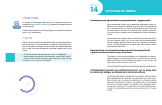 Desarrollo
En equipo o en parejas, pide que en su navegador entren al
siguiente link Minecraft code.org. y resuelvan los ejercicios de
programación.
Cada nivel presenta un reto de programación que aumenta el
grado de complejidad.
Cierre
Pide a los estudiantes que escriban sobre lo que aprendieron,
por qué es útil y cómo se sienten al respecto, esto puede ayu-
dar a consolidar cualquier conocimiento que hayan obtenido
hoy y crear una hoja de revisión para que puedan verla en el
futuro.
• ¿Cuál fue el nivel que representó mayor complejidad?
• ¿Qué bloques necesitaron para avanzar a partir del nivel 6?
• ¿Qué conocimientos necesitan reforzar para cumplir con los
niveles de una manera más rápida?
Variables en sobres
14
Lección
Fundamentos de pensamiento computacional y programación
Las variables se utilizan como espacios reservados para va-
lores como números o palabras que permiten mucha libertad
en la programación. En lugar de tener que escribir una frase
muchas veces o recordar un número poco usado, los científi-
cos informáticos pueden usar variables para hacer referencia
a ellos.
Las variables son espacio en la memoria para almacenar da-
tos que pueden variar. Son como cajas de almacenamiento
dónde puedes guardar datos como, por ejemplo, la tempe-
ratura. Es almacenada con un valor, pero va variando y se va
actualizando ese valor.
Descripción de los contenidos de pensamiento computacional
y programación necesarios para el profesor
Para llevar a cabo las actividades con los estudiantes, es ne-
cesario debes conocer previamente la lección y los recursos.
Relacionándolos con actividades cotidianas como el valor del
dólar que cambia a diario o el clima.
Para ello deberás practicar previamente los ejercicios de la lección.
Actividades presenciales que realizará el profesor con su grupo para
la práctica de códigos y símbolos de la herramienta base
Los estudiantes serán introducidos a este tema usando sobres
para representar las variables a las que se les han dado nom-
bres. El valor de la variable se escribirá en una tarjeta dentro
del sobre. Esta lección ayuda a los estudiantes a comprender
cómo los nombres pueden ser usados como espacios reser-
vados para valores en el mundo físico, de modo que la progra-
mación con variables parecerá menos confusa en el mundo
virtual.
 