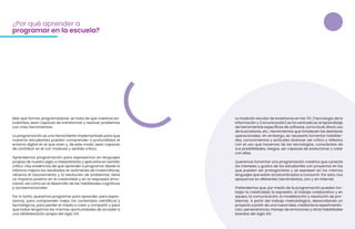 Más que formar programadores, se trata de que nuestros es-
tudiantes, sean capaces de transformar y resolver problemas
con más herramientas.
La programación es una herramienta implementada para que
nuestros estudiantes puedan comprender a profundidad el
entorno digital en el que viven y, de este modo, sean capaces
de contribuir en él con madurez y sentido crítico.
Aprendemos programación para expresarnos en lenguajes
propios de nuestro siglo, a interpretarlos y aplicarlos en sentido
crítico. Hay evidencias de que aprender a programar desde la
infancia mejora los resultados en exámenes de matemáticas,
refuerza el razonamiento y la resolución de problemas, tiene
un impacto positivo en la creatividad y en la respuesta emo-
cional; así como en el desarrollo de las habilidades cognitivas
y socioemocionales.
Por lo tanto, queremos programar para aprender, para expre-
sarnos, para comprender mejor los contenidos científicos y
tecnológicos, para perder el miedo a crear y compartir y para
que todos tengamos las mismas oportunidades de acceder a
una alfabetización propia del siglo XXI.
¿Por qué aprender a
programar en la escuela?
La tradición escolar de enseñanza en las TIC (Tecnología de la
Información y Comunicación) se ha centrado en el aprendizaje
de herramientas específicas de software, como Excel, Word, uso
de buscadores, etc., herramientas que fortalecen las destrezas
operacionales; sin embargo, es necesario fomentar habilida-
des, conocimientos y actitudes diversas: ser crítico y reflexivo
con el uso que hacemos de las tecnologías, conscientes de
sus posibilidades, riesgos, ser capaces de evolucionar y crear
con ellas.
Queremos fomentar una programación creativa que conecte
los intereses y gustos de los estudiantes con proyectos en los
que puedan ser protagonistas y se expresen en los mismos
lenguajes que están acostumbrados a consumir. Por esto, nos
apoyamos en diferentes herramientas, con y sin Internet.
Pretendemos que, por medio de la programación puedan tra-
bajar la creatividad, la expresión, el trabajo colaborativo y en
equipo, la comunicación, la modelización y resolución de pro-
blemas. A partir del trabajo metodológico, desarrollando un
proyecto a partir de una nueva idea, mediante la experimenta-
ción, perseverancia, manejo de emociones y otras habilidades
blandas del siglo XXI.
 