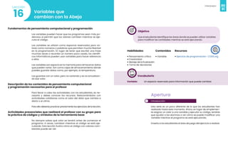 80
Videojuegos
81
Variables que
cambian con la Abeja
16
Lección
Fundamentos de pensamiento computacional y programación
Las variables pueden hacer que los programas sean más po-
derosos al permitir que los valores cambien mientras se eje-
cuta el código.
Las variables se utilizan como espacios reservados para va-
lores como números o palabras que permiten mucha libertad
en la programación. En lugar de tener que escribir una frase
muchas veces o recordar un número poco usado, los científi-
cos informáticos pueden usar variables para hacer referencia
a ellos
Las variables son espacio en la memoria para almacenar datos
que pueden variar. Son como cajas de almacenamiento dónde
puedes guardar datos como, por ejemplo, la temperatura.
Las guardas con un valor, pero va variando y se va actualizan-
do ese valor.
Descripción de los contenidos de pensamiento computacional
y programación necesarios para el profesor
Para llevar a cabo las actividades con los estudiantes, es ne-
cesario y debes conocer los recursos. Relacionándolos con
actividades cotidianas como el valor del dólar que cambia a
diario o el clima.
Para ello deberás practicar previamente los ejercicios de la lección.
Actividades presenciales que realizará el profesor con su grupo para
la práctica de códigos y símbolos de la herramienta base
No siempre sabes qué valor se tendrá antes de comenzar el
programa. A veces, cambian mientras el código se está eje-
cutando. Esta lección ilustra cómo el código con valores cam-
biantes puede ser útil.
Objetivo
Que el estudiante identifique las áreas donde se pueden utilizar variables
para modificar las cantidades mientras se está ejecutando.
Habilidades
• Pensamiento crítico
• Creatividad
• Manejo de la frustración
• Toma de decisiones
Recursos
• Ejercicio de programación- CODE.org
Contenidos
• Variable
Vocabulario
Variable: Un espacio reservado para información que puede cambiar.
1
Apertura
Introducción
Esta serie es un poco diferente de lo que los estudiantes han
realizado hasta este momento. Ahora, en lugar de simplemen-
te asignar un valor a una variable y ejecutar su código, tendrás
que ayudar a los alumnos a ver cómo se puede modificar una
variable mientras el programa se está ejecutando.
Enseña a los estudiantes el área de juego del ejercicio a realizar.
 