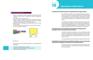 3 Sprite números arcoíris
• Pide a los estudiantes seguir las siguientes instrucciones para
diseñar un sprite nuevo, combinando colores y agregando
un fondo.
• Haz un sprite en blanco de 32x32
• Luego encuentra y agrega colores para dibujar diversos ele-
mentos. Organiza dentro del espacio de trabajo de Sprite
Editor para que tenga los 15 colores al menos.
• Observa cómo se representa la imagen del sprite en la vista
del simulador.
• Cambia el color de fondo usando “color de fondo estableci-
do” en la categoría “Escena”.
Cierre
Para dar cierre a las actividades reflexiona con los estudiantes
lo siguiente:
• ¿Pueden describir que es un sprite?
• ¿Qué uso le darán dentro de la programación?
• ¿Creen que es importante?
Operadores matemáticos
19
Lección
Fundamentos de pensamiento computacional y programación
Las variables se utilizan como espacios reservados para va-
lores como números o palabras que permiten mucha libertad
en la programación. En lugar de tener que escribir una frase
muchas veces o recordar un número poco usado, los científi-
cos informáticos pueden usar variables para hacer referencia
a ellos
Las variables son espacio en la memoria para almacenar da-
tos que pueden cambiar. Son como cajas de almacenamien-
to dónde puedes guardar datos como, por ejemplo, la tempe-
ratura. La variable temperatura es almacenada con un valor
determinado, pero dicho valor va variando y actualizando.
Descripción de los contenidos de pensamiento computacional
y programación necesarios para el profesor
Para llevar a cabo las actividades con los estudiantes, debes
conocer previamente la lección y los recursos. Relacionando
el uso de variables con actividades cotidianas como la pari-
dad de cambio del dólar estadounidense frente al peso mexi-
cano o el clima.
Para ello debes practicar previamente los ejercicios de la lección.
Actividades presenciales que realizará el profesor con su grupo para
la práctica de códigos y símbolos de la herramienta base
En caso de no contar con computadoras se recomienda la pro-
yección del ejercicio y resolverlo como actividad colaborativa
en el aula de clase.
 