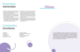 • Propiciar la reflexión acerca de la utili-
dad de los programas para representar
ideas y resolver problemas.
• Explorar el funcionamiento de las com-
putadoras que sirven, no sólo para eje-
cutar programas, sino para realizar lo
que el programa indique.
• Fomentar que los estudiantes diseñen
sus propios programas, de manera que
no se limiten a ser usuarios de aplica-
ciones realizadas por terceros.
• Algoritmo
• Ciclos For
• Condicionales
• Funciones
• Plataforma Arcade
El curso Videojuegos ofrece contenido sobre ciencias de la
computación para lectores principiantes. En este nivel los es-
tudiantes llevan a cabo actividades de codificación guiadas
y adquieren conceptos de programación como: variables, ci-
clos for, depuración, optimización de programaciones. Explo-
ran y se aventuran en un editor de código basado en la web
para crear juegos de arcade retro.
Curso
Videojuegos
• Estimular la confianza de los alumnos
mediante el uso y la ejecución de pro-
gramas diseñados por ellos mismos.
• Promover la reflexión crítica y el trabajo
colaborativo a través de la detección y
corrección de errores de los programas
propios y ajenos.
• Trabajar con conceptos relacionados
con las ciencias de la computación para
desarrollar habilidades de pensamiento
computacional.
• Sprites y objetos
• Operadores matemáticos
• Etiquetas
• Tiempo y regresiones
• Contadores
Propósitos
Generales
Contenidos
Escolares
 