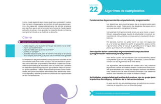 2
Como clase repetirán esto hasta que haya probado 6 nodos.
Si el número más pequeño termina en el nodo que se encuen-
tra a la izquierda, independientemente de dónde empiece,
eso significa que la estructura siempre funciona. Puede repetir
esto con el número más grande; no importa dónde comience,
siempre terminará en el nodo de la derecha.
Cierre
¿Qué aprendimos hoy?
• ¿Hubo alguna una situación en la que las cartas no se orde-
naron correctamente?
• ¿Qué sucedió para que eso ocurriera?
• ¿Cómo se corrigió?
• ¿Puedes trazar las vías para el número más bajo si se coloca
en cualquier posición? ¿Qué pasa con el número más grande?
La enseñanza del pensamiento computacional a través de las
actividades desconectadas ayuda a los estudiantes a apren-
der cómo describir un problema, identificar cuáles son los de-
talles importantes que necesitan para su resolución y dividirlo
en pequeños pasos lógicos para que puedan crear un proce-
so que lo resuelva, y luego evaluar este proceso. Estas habili-
dades son particularmente relevantes para desarrollar siste-
mas digitales y resolver problemas utilizando las capacidades
de las computadoras.
22
Lección
Algoritmo de cumpleaños
Fundamentos de pensamiento computacional y programación
Los algoritmos son el primer paso de un programador para
resolver una tarea. Y esto parte de, desglosar los pasos uno a
uno que llevarán a completar la tarea.
Comprender la importancia de tener una gran tarea y repar-
tirla en pequeños pasos, ayuda al estudiante a construir se-
cuencias de instrucciones concisas para la resolución de pro-
blemas.
Por ejemplo, cuando nos piden servir un vaso con agua, esa
es una tarea que debemos partir en pequeños pasos, como:
ir por el vaso, tomar el vaso, ir al garrafón, servir el agua. Esos
pasos que resuelven una tarea es un algoritmo.
Descripción de los contenidos de pensamiento computacional
y programación necesarios para el profesor
Para llevar a cabo las actividades con los estudiantes, debes
comprender que son los códigos, comandos y cómo se rela-
cionan con los algoritmos de la vida diaria.
Los algoritmos, se encuentran en nuestro día a día, creamos
algoritmos cuando en nuestro cerebro construimos instruccio-
nes que resuelven una tarea, por ejemplo, lavarnos los dientes.
Esta construcción de instrucciones/comandos que debemos
realizar para resolver una tarea, es nuestro código.
Consulta las actividades de la lección previamente.
Actividades presenciales que realizará el profesor con su grupo para
la práctica de códigos y símbolos de la herramienta base
En esta lección los estudiantes ponen en práctica los conoci-
mientos de algoritmo con un divertido juego.
 