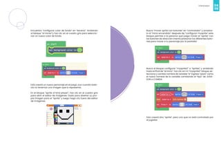 114
Videojuegos
115
Encuentra “configurar color de fondo” en “escena”. Arrástralo
al bloque “al iniciar“y haz clic en el cuadro gris para seleccio-
nar un nuevo color de fondo.
Esto creará un nuevo personaje en el juego, aun cuando toda-
vía no tenemos una imagen que lo represente.
En el bloque “sprite of kind player”, haz clic en el cuadro gris
para abrir el editor de imágenes. Úsalo para diseñar su pro-
pia imagen para el “sprite” y luego haga clic fuera del editor
de imágenes.
Busca “mover sprite con botones” en “controlador” y arrastra-
lo al “inicio encendido” después de “configurar mysprite” este
bloque permite a la persona que juega mover el “sprite” con
los botones de dirección intenta presionar los diferentes boto-
nes para mover a tu personaje por la pantalla!
Busca el bloque configurar “mysprite2” a “sprites” y arrástralo
hasta el final de “al inicio”. haz clic en mi “mysprite2” bloque, se-
lecciona y cambia nombre de variable “e” ingresa “pizza” como
el nuevo nombre de la variable cambiando el “tipo” de JUGA-
DOR a COMIDA.
Esto creará otro “sprite”, pero uno que no está controlado por
el jugador.
 