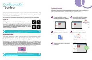 ¡Sin preocupaciones! La mayoría de nosotros nunca ha enseñado informática, este
cuadernillo está diseñado para llevarte de la mano en las lecciones y proyectos que
llevarás a cabo con tus estudiantes.
A continuación, conocerás las plataformas que utilizarás en el curso Videojuegos.
CODE.org
A lo largo de las lecciones los estudiantes experimentarán sus
aprendizajes resolviendo retos de programación a través de la
plataforma CODE.org, no es necesario registrarse como maes-
tro ni como estudiantes, en cada una de las lecciones encon-
trarás el enlace a los ejercicios correspondientes, con abrirlos
podrán comenzar a resolverlos.
Si es de tu interés conocer más acerca de CODE.org y sus actividades
puedes ingresar a https://code.org/ y crear tu cuenta.
Arcade MakeCode
Otra de las plataformas a utilizar es Arcade MakeCode es una plataforma digital,
que permite la creación de juegos tipo Arcade con ayuda de bloques de progra-
mación. Y a través de un simulador permite probarlos y jugarlos.
Esta plataforma solo se encuentra disponible para uso online en computadora. Si
es posible se invita a realizar las actividades con los estudiantes en el aula o clases,
sino es posible la lección sugieren estrategias para realizar las actividades de ma-
nera desconectada (sin computadora) y si es posible se invitará a los estudiantes
a explorar las actividades en casa con apoyo de sus padres o un adulto.
Traducción de sitios
Algunas de las plataformas a utilizar pueden mostrarse de origen en el idioma in-
glés, para ajustarla al idioma español, realiza los siguientes pasos:
A través de Google Chrome,
accede a la plataforma deseada
Identifica la ventana emergente
en la parte superior derecha
1 2
El enlace para descargar Arcade MakeCode se encuentra a continuación:
https://arcade.makecode.com/.
Localiza el icono de traducción Da clic en la opción “español”
Estás listo para utilizar la plataforma
en español
3
5
4
Configuración
Técnica
 