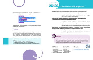 Pon un Game Over en si entonces. Haz clic en el símbolo (+) y
clic en el botón “perder” para que diga ganar.
¡Felicitaciones, has completado tu juego! ¡Haz que tu jugador
intente salir del laberinto!
Cierre
Pide a los estudiantes que escriban sobre lo que aprendieron,
por qué es útil y cómo se sienten al respecto, esto puede ayu-
dar a consolidar cualquier conocimiento que hayan obtenido
hoy y crear una hoja de revisión para que puedan verla en el
futuro.
• ¿Qué nuevos comandos utilizaste para la codificación de este
juego?
• ¿Puedes explicar la lógica del bloque if?
• ¿Qué significa mayor que (>) y menor qué (<)?
•¿Para qué utilizamos estas expresiones durante el juego?
25/26
Lección
Volando un avión espacial
Fundamentos de pensamiento computacional y programación
Poner en práctica los conocimientos adquiridos permite la cons-
trucción de proyectos mucho más interesantes como juegos
que implican volar un avión espacial.
Descripción de los contenidos de pensamiento computacional
y programación necesarios para el profesor
Para llevar a cabo las actividades con los estudiantes, debes
conocer previamente la lección y los recursos.
Para ello debes practicar previamente los ejercicios de la lección.
Actividades presenciales que realizará el profesor con su grupo para
la práctica de códigos y símbolos de la herramienta base
En caso de no contar con computadoras se recomienda la pro-
yección del ejercicio y resolverlo como clase.
Objetivo
Los estudiantes desarrollarán la codificación de un juego más comple-
jo, en el cual pondrán en práctica todos los conocimientos adquiridos
hasta el momento. Se requerirá utilizar el tiempo de dos sesiones para
que los estudiantes logren terminar satisfactoriamente.
Habilidades
• Creatividad
• Expresión a través de
la creación
• Toma de decisiones
Recursos
• Plataforma Arcade MakeCode
Contenidos
• Sprites
• Bloques de
programación
• Puntuación
 