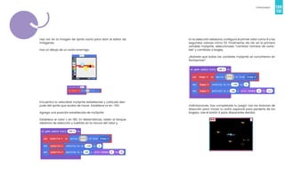130
Videojuegos
131
Haz clic en la imagen de sprite vacía para abrir el editor de
imágenes.
Haz un dibujo de un avión enemigo.
Encuentra la velocidad mySprite establecida y colócala des-
pués del sprite que acaba de hacer. Establece vx en -100.
Agrega una posición establecida de mySprite.
Establece el valor x en 180. En Matemáticas, obtén el bloque
aleatorio de selección y suéltalo en la ranura del valor y.
En la selección aleatoria, configura el primer valor como 8 y los
segundos valores cómo 112. Finalmente, da clic en la primera
variable mySprite, seleccionado “cambiar nombre de varia-
ble” y cambialo a bogey.
¿Notaste que todas las variables mySprite se convirtieron en
fantasmas?
¡Felicitaciones, has completado tu juego! Usa los botones de
dirección para mover tu avión espacial para perderte de los
bogeys. Use el botón A para dispararles dardos.
 
