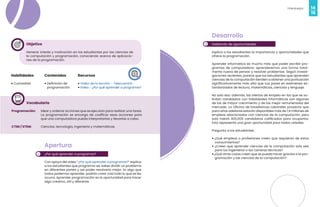 14
Videojuegos
15
Habilidades
• Curiosidad
Recursos
• Video de la lección - Telecuantrix
• Video - ¿Por qué aprender a programar?
Contenidos
• Definición de
programación
Vocabulario
Programación: Idear y ordenar acciones que se ejecutan para realizar una tarea.
La programación se encarga de codificar esas acciones para
que una computadora pueda interpretarlas y llevarlas a cabo.
CTIM / STEM: Ciencias, tecnología, ingeniería y matemáticas.
2
Objetivo
Generar interés y motivación en los estudiantes por las ciencias de
la computación y programación, conociendo acerca de aplicacio-
nes de la programación.
1
Apertura
¿Por qué aprender a programar?
Con apoyo del video “¿Por qué aprender a programar?” explica
a los estudiantes que programar es: saber dividir un problema
en diferentes partes y así poder resolverlo mejor. Es algo que
todos podemos aprender, podrán crear casi todo lo que se les
ocurra. Aprender programación es la oportunidad para hacer
algo creativo, útil y diferente.
Desarrollo
Hablando de oportunidades
Explica a los estudiantes la importancia y oportunidades que
ofrece la programación.
Aprender informática es mucho más que poder escribir pro-
gramas de computadora: aprenderemos una forma total-
mente nueva de pensar y resolver problemas. Según investi-
gaciones recientes, parece que los estudiantes que aprenden
ciencias de la computación tienden a obtener una puntuación
significativamente más alta que sus pares en exámenes es-
tandarizados de lectura, matemáticas, ciencias y lenguaje.
No solo eso: además, las ofertas de empleo en las que se so-
licitan candidatos con habilidades informáticas son algunas
de las de mayor crecimiento y de las mejor remuneradas del
mercado. La Oficina de Estadísticas Laborales proyecta que
para años adelante estarán disponibles más de 1.4 millones de
empleos relacionados con ciencias de la computación, pero
solo habrá 400,000 candidatos calificados para ocuparlos.
Esto representa una gran oportunidad para todos ustedes.
Pregunta a los estudiantes:
• ¿Qué empleos o profesiones creen que requieran de estos
conocimientos?
• ¿Creen que aprender ciencias de la computación solo sea
para los ingenieros o las carreras técnicas?
• ¿Qué otras cosas creen que se pueda hacer gracias a la pro-
gramación y las ciencias de la computación?
 