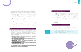 16
Videojuegos
17
Cuenta a los estudiantes sobre algunas profesiones que, aun-
que no lo imaginen emplean las ciencias de la computación:
• Medicina: los ingenieros biomédicos usan las ciencias de la
computación para diseñar dispositivos médicos que salvan
vidas, desde marcapasos hasta nanorobots que curan el cán-
cer.
•Agricultura: los agricultores emplean las ciencias de la com-
putación para que sus granjas sean más eficientes, con el
establecimiento de sistemas de riego de precisión y hasta la
programación de tractores y máquinas autónomas.
• Conservación: los biólogos de vida silvestre usan drones y
software especializado para rastrear y analizar poblaciones
de animales en peligro de extinción e impedir la caza furtiva.
•Negocios: en empresas de todos los sectores se necesitan in-
genieros para desarrollar herramientas, sitios web y software
que les permitan funcionar.
Conceptos centrales del pensamiento computacional
Aborda con los estudiantes algunos conceptos básicos, es im-
portante permear a los estudiantes el hecho de que la primera
lección no es en la computadora, si no, trataremos de com-
prender por qué es importante y que podríamos hacer con
estos conocimientos.
• Descomposición: dividir grandes problemas en otros más
pequeños y fáciles de resolver.
• Reconocimiento de patrones: entender cómo buscar y ana-
lizar secuencias que se repiten.
• Abstracción: dejar de lado información irrelevante, para
simplificar problemas complejos.
• Diseño de algoritmos: creación de instrucciones paso a paso
sobre cómo realizar una tarea.
Los estudiantes quizás no dominen estos conceptos, alienta a
que construyan juntos los conocimientos.
3
4
5
¿Qué me gustaría ser y hacer?
Ahora que los estudiantes conocen más sobre las ciencias de
la computación y programación, pide que coloquen en su li-
breta la pregunta ¿qué me gustaría ser y hacer? Brinda a los
estudiantes unos minutos para que analicen esta pregunta,
posterior pide que coloquen una lista de lo que les gustaría ser
y hacer con ayuda de la programación, esto puede ser en el
presente o en un futuro, es decir, se pueden visualizar cuando
sean grandes.
Cierre
¿Qué aprendimos hoy?
Hasta este momento los estudiantes han aprendido que es
la programación y su importancia. A continuación, lanza las
siguientes preguntas para que las contesten alzando la mano:
• ¿Qué les emociona del curso?
• ¿Consideran que aprenderemos cosas nuevas?
• ¿Qué les gustaría aprender?
 