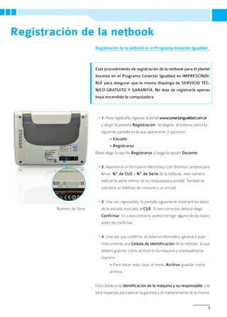 Registración de la netbook
                          Registración de la netbook en el Programa Conectar Igualdad



                          Este procedimiento de registración de la netbook para el plantel
                          docente en el Programa Conectar Igualdad es IMPRESCINDI-
                          BLE para asegurar que la misma disponga de SERVICIO TÉC-
                          NICO GRATUITO Y GARANTÍA. No deje de registrarla apenas
                          haya encendido la computadora.



                           •	1. Para registrarla, ingresar al portal www.conectarigualdad.com.ar
                             y elegir la pestaña Registración. Al elegirla, el sistema abrirá la
                             siguiente pantalla en la que aparecerán 2 opciones:
                                  » Escuela
                                  » Registrarse
                          Debe elegir la opción Registrarse y luego la opción Docente.


                           •	2. Aparecerá un formulario electrónico con distintos campos para
                             llenar: Nº de CUE y Nº de Serie de la netbook, este número
                             está en la parte inferior de la computadora portátil. También le
                             solicitará un teléfono de contacto y un e-mail.


                           •	3. Una vez ingresados, la pantalla siguiente le mostrará los datos
        Número de Serie      de la escuela asociada al CUE. Si son correctos deberá elegir
                             Confirmar. En caso contrario, podrá corregir alguno de los datos
                             antes de confirmar.


                           •	4. Una vez que confirme, el sistema informático generará auto-
                             máticamente una Cédula de Identificación de la netbook, la que
                             deberá guardar como archivo en la máquina y eventualmente
                             imprimir.
                                  » Para hacer esto vaya al menú Archivo guardar como
                                  archivo.


                          Esta cédula es la identificación de la máquina y su responsable, y le
                          será requerida para ejercer la garantía y el mantenimiento de la misma.


                                                                                                   3
 