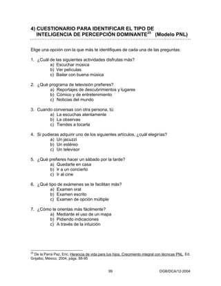 4) CUESTIONARIO PARA IDENTIFICAR EL TIPO DE
   INTELIGENCIA DE PERCEPCIÓN DOMINANTE25 (Modelo PNL)

Elige una opción con la que más te identifiques de cada una de las preguntas:

1. ¿Cuál de las siguientes actividades disfrutas más?
         a) Escuchar música
         b) Ver películas
         c) Bailar con buena música

2. ¿Qué programa de televisión prefieres?
        a) Reportajes de descubrimientos y lugares
        b) Cómico y de entretenimiento
        c) Noticias del mundo

3. Cuando conversas con otra persona, tú:
        a) La escuchas atentamente
        b) La observas
        c) Tiendes a tocarla

4. Si pudieras adquirir uno de los siguientes artículos, ¿cuál elegirías?
          a) Un jacuzzi
          b) Un estéreo
          c) Un televisor

5. ¿Qué prefieres hacer un sábado por la tarde?
        a) Quedarte en casa
        b) Ir a un concierto
        c) Ir al cine

6. ¿Qué tipo de exámenes se te facilitan más?
         a) Examen oral
         b) Examen escrito
         c) Examen de opción múltiple

7. ¿Cómo te orientas más fácilmente?
        a) Mediante el uso de un mapa
        b) Pidiendo indicaciones
        c) A través de la intuición




25
  De la Parra Paz, Eric, Herencia de vida para tus hijos. Crecimiento integral con técnicas PNL, Ed.
Grijalbo, México, 2004, págs. 88-95


                                                99                              DGB/DCA/12-2004
 