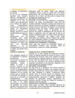 TIPO DE PEDAGOGÍA                              ¿QUÉ HACER EN CLASE?
el diálogo, la participación,     Reflexionar antes de hablar. Hablar más despacio.
la escucha.                       Culpabilizar menos, si algo no marcha bien. Ser menos
El LD es con frecuencia           perfeccionista. Ser más independiente de sus alumnos.
percibido como charlatán,         Aceptarse ver en video o dar clase ante un colega. Evitar
afectivo, desorganizado y         las frases que comiencen con “yo…”.
demasiado espontáneo. No          MEJORAR LA PEDAGOGÍA
obstante es el que se             Estructurar el curso. Ser más pragmático y organizado.
implica más profundamente         Preparar las clases minuciosamente, sobre todo los
en su trabajo. Se emplea a        soportes (material). Organizar su tiempo para tratar todo lo
fondo           personalmente,    previsto. Estructurar su pizarrón. Establecer una forma de
estimula a sus alumnos y al       avanzar anual con calendario. No elaborar con demasiada
equipo       de    educadores,    frecuencia clases “por gusto”. Trabajar menos con los
practica la escucha y el          sentimientos. Esperar menos la aprobación de los
diálogo, teniendo en cuenta       alumnos. No perder la estabilidad ante una pregunta. No
las dificultades de cada uno.     perder la motivación ante una clase con la que no se
Suele                  sentirse   entiende. Obligarse a seguir un modelo. Utilizar parrillas de
decepcionado        con     los   evaluación, inventarlas. Ser objetivo para evitar
resultados, pues recibe           sobrevalorar los progresos ínfimos. Preparar las parrillas
pocas gratificaciones y cree      con notas codificadas. Adoptar un método para triunfar en
que no se le reconocen sus        el trabajo en equipo (sólo para reflexionar).
cualidades. En algún caso         PENSAR EN EL DESARROLLO PERSONAL
crea        una      atmósfera    Hacer yoga para dominar su sensibilidad. Mejorar la
agobiante        y    se     ve   concentración. Practicar artes marciales, teatro de
menospreciado por los que         improvisación. Pensar en sí mismo (Montaigne).
le rodean, que abusan de su
cortesía.
CORTICAL DERECHO                  TRABAJAR EN EL COMPORTAMIENTO
                                  Trabajar con un reloj. Aceptar las limitaciones horarias.
Una pedagogía basada en           Llevar una agenda anotando las fechas de reunión. Tener
la imaginación, la apertura,      redactadas las lecciones, libros como soporte de trabajo
la innovación.                    para los alumnos. Hacerse instalar un armario en la clase.
El CD pone en marcha una          Luchar contra las distracciones: tener sus llaves, número
pedagogía innovadora e            de aula, etc. Escuchar a los alumnos. Ejercitarse para
imaginativa,     original    y    responder puntualmente a las preguntas. Adaptarse a una
abierta al mundo y al             cierta disciplina en el trabajo en equipo.
porvenir. Estimula a sus          MEJORAR LA PEDAGOGÍA
alumnos porque se sale de         Ser más lento en la exposición. Ser menos concreto y
la rutina, su lenguaje gráfico    globalizador. Analizar las etapas y los procesos. Ser más
ayuda a transmitir nociones       riguroso. Evitar saltar de un tema a otro: restituir el eslabón
abstractas, por las mismas        que falta. Obligarse a justificar. Proporcionar pistas
razones que su sentido de         escritas: dictar un resumen. Escribir un programa en el
lo concreto. Sin embargo, a       pizarrón (aunque no se lo pueda seguir). Realizar más
causa de su vivacidad, es         representaciones simbólicas o gráficas. Multiplicar las
desestabilizador          para    prácticas de ejercitación. Evaluar regularmente con
aquellos a quienes les gusta      exámenes escritos. Corregir los trabajos sin olvidarlos ni
la rutina y las clases            perderlos. Dominar la técnica.
estructuradas; su costumbre       PENSAR EN EL DESARROLLO PERSONAL
de globalizar con exceso          Hacer juegos de lógica. Hacer maquetas siguiendo las
perturba a los alumnos más        instrucciones. Hacer programaciones informáticas. Hacer
lentos. Su preferencia por la     su presupuesto de vez en cuando.


                                               14                             DGB/DCA/12-2004
 