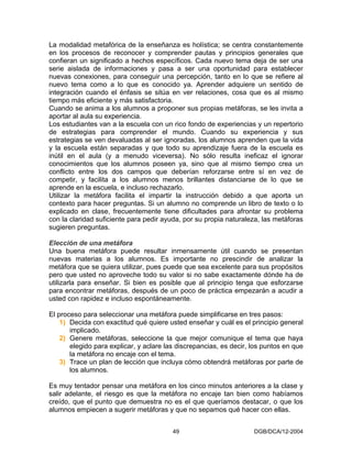 La modalidad metafórica de la enseñanza es holística; se centra constantemente
en los procesos de reconocer y comprender pautas y principios generales que
confieran un significado a hechos específicos. Cada nuevo tema deja de ser una
serie aislada de informaciones y pasa a ser una oportunidad para establecer
nuevas conexiones, para conseguir una percepción, tanto en lo que se refiere al
nuevo tema como a lo que es conocido ya. Aprender adquiere un sentido de
integración cuando el énfasis se sitúa en ver relaciones, cosa que es al mismo
tiempo más eficiente y más satisfactoria.
Cuando se anima a los alumnos a proponer sus propias metáforas, se les invita a
aportar al aula su experiencia.
Los estudiantes van a la escuela con un rico fondo de experiencias y un repertorio
de estrategias para comprender el mundo. Cuando su experiencia y sus
estrategias se ven devaluadas al ser ignoradas, los alumnos aprenden que la vida
y la escuela están separadas y que todo su aprendizaje fuera de la escuela es
inútil en el aula (y a menudo viceversa). No sólo resulta ineficaz el ignorar
conocimientos que los alumnos poseen ya, sino que al mismo tiempo crea un
conflicto entre los dos campos que deberían reforzarse entre sí en vez de
competir, y facilita a los alumnos menos brillantes distanciarse de lo que se
aprende en la escuela, e incluso rechazarlo.
Utilizar la metáfora facilita el impartir la instrucción debido a que aporta un
contexto para hacer preguntas. Si un alumno no comprende un libro de texto o lo
explicado en clase, frecuentemente tiene dificultades para afrontar su problema
con la claridad suficiente para pedir ayuda, por su propia naturaleza, las metáforas
sugieren preguntas.

Elección de una metáfora
Una buena metáfora puede resultar inmensamente útil cuando se presentan
nuevas materias a los alumnos. Es importante no prescindir de analizar la
metáfora que se quiera utilizar, pues puede que sea excelente para sus propósitos
pero que usted no aproveche todo su valor si no sabe exactamente dónde ha de
utilizarla para enseñar. Si bien es posible que al principio tenga que esforzarse
para encontrar metáforas, después de un poco de práctica empezarán a acudir a
usted con rapidez e incluso espontáneamente.

El proceso para seleccionar una metáfora puede simplificarse en tres pasos:
    1) Decida con exactitud qué quiere usted enseñar y cuál es el principio general
       implicado.
    2) Genere metáforas, seleccione la que mejor comunique el tema que haya
       elegido para explicar, y aclare las discrepancias, es decir, los puntos en que
       la metáfora no encaje con el tema.
    3) Trace un plan de lección que incluya cómo obtendrá metáforas por parte de
       los alumnos.

Es muy tentador pensar una metáfora en los cinco minutos anteriores a la clase y
salir adelante, el riesgo es que la metáfora no encaje tan bien como habíamos
creído, que el punto que demuestra no es el que queríamos destacar, o que los
alumnos empiecen a sugerir metáforas y que no sepamos qué hacer con ellas.


                                         49                         DGB/DCA/12-2004
 