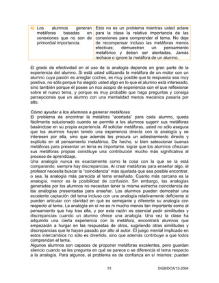 4) Los    alumnos      generan    Esto no es un problema mientras usted aclare
   metáforas     basadas    en    para la clase la relativa importancia de las
   conexiones que no son de       conexiones para comprender el tema. No deje
   primordial importancia.        de recompensar incluso las metáforas menos
                                  efectivas;   demuestran      un    pensamiento
                                  metafórico y deben ser alentadas. Jamás
                                  rechace o ignore la metáfora de un alumno.

El grado de efectividad en el uso de la analogía depende en gran parte de la
experiencia del alumno. Si está usted utilizando la metáfora de un motor con un
alumno cuya pasión es arreglar coches, es muy posible que la respuesta sea muy
positiva, no sólo porque ha elegido usted algo en lo que el alumno está interesado,
sino también porque él posee un rico acopio de experiencia con el que reflexionar
sobre el nuevo tema, y porque es muy probable que haga preguntas y consiga
percepciones que un alumno con una mentalidad menos mecánica pasaría por
alto.

Cómo ayudar a los alumnos a generar metáforas
El problema de encontrar la metáfora “acertada” para cada alumno, queda
fácilmente solucionado cuando se permite a los alumnos sugerir sus metáforas
basándose en su propia experiencia. Al solicitar metáforas, usted no sólo asegura
que los alumnos hayan tenido una experiencia directa con la analogía y se
interesen por ella, sino que además les procura un adiestramiento directo y
explícito en el pensamiento metafórico. De hecho, si bien seleccionar buenas
metáforas para presentar un tema es importante, lograr que los alumnos ofrezcan
sus metáforas propias constituye una contribución mucho más significativa al
proceso de aprendizaje.
Una analogía nunca es exactamente como la cosa con la que se la está
comparando; siempre hay discrepancias. Al crear metáforas para enseñar algo, el
profesor necesita buscar la “coincidencia” más ajustada que sea posible encontrar,
o sea, la analogía más parecida al tema enseñado. Cuanto más cercana es la
analogía, menor es la posibilidad de confusión. Sin embargo, las analogías
generadas por los alumnos no necesitan tener la misma estrecha coincidencia de
las analogías presentadas para enseñar. Los alumnos pueden demostrar una
excelente captación del tema incluso con una analogía relativamente deficiente si
pueden articular con claridad en qué es semejante y diferente su analogía con
respecto al tema. La analogía en sí no es ni mucho menos tan importante como el
pensamiento que hay tras ella, y por esta razón es esencial pedir similitudes y
discrepancias cuando un alumno ofrece una analogía. Una vez la clase ha
adquirido una cierta experiencia con la metáfora, encontrará alumnos que
empezarán a hurgar en las respuestas de otros, sugiriendo otras similitudes y
discrepancias que le hayan pasado por alto al autor. El juego mental implicado en
estos intercambios no sólo es divertido, sino que además contribuye a que todos
comprendan el tema.
Algunos alumnos son capaces de proponer metáforas excelentes, pero guardan
silencio cuando se les pregunta en qué se parece o se diferencia el tema respecto
a la analogía. Para algunos, el problema es de confianza en sí mismos; pueden


                                        51                         DGB/DCA/12-2004
 