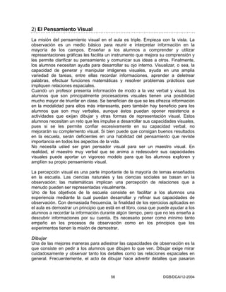 2) El Pensamiento Visual
La misión del pensamiento visual en el aula es triple. Empieza con la vista. La
observación es un medio básico para reunir e interpretar información en la
mayoría de los campos. Enseñar a los alumnos a comprender y utilizar
representaciones gráficas les facilita un instrumento que mejora su comprensión y
les permite clarificar su pensamiento y comunicar sus ideas a otros. Finalmente,
los alumnos necesitan ayuda para desarrollar su ojo interno. Visualizar, o sea, la
capacidad de generar y manipular imágenes visuales, ayuda en una amplia
variedad de tareas, entre ellas recordar informaciones, aprender a deletrear
palabras, efectuar funciones matemáticas y resolver problemas prácticos que
impliquen relaciones espaciales.
Cuando un profesor presenta información de modo a la vez verbal y visual, los
alumnos que son principalmente procesadores visuales tienen una posibilidad
mucho mayor de triunfar en clase. Se benefician de que se les ofrezca información
en la modalidad para ellos más interesante, pero también hay beneficio para los
alumnos que son muy verbales, aunque éstos puedan oponer resistencia a
actividades que exijan dibujar y otras formas de representación visual. Estos
alumnos necesitan un reto que les impulse a desarrollar sus capacidades visuales,
pues si se les permite confiar excesivamente en su capacidad verbal, no
mejorarán su complemento visual. Si bien puede que consigan buenos resultados
en la escuela, serán deficientes en una habilidad del pensamiento que reviste
importancia en todos los aspectos de la vida.
No necesita usted ser gran pensador visual para ser un maestro visual. En
realidad, el maestro muy verbal que se anima a redescubrir sus capacidades
visuales puede aportar un vigoroso modelo para que los alumnos exploren y
amplíen su propio pensamiento visual.

La percepción visual es una parte importante de la mayoría de temas enseñados
en la escuela. Las ciencias naturales y las ciencias sociales se basan en la
observación; las matemáticas implican una percepción de relaciones que a
menudo pueden ser representadas visualmente.
Uno de los objetivos de la escuela consiste en facilitar a los alumnos una
experiencia mediante la cual puedan desarrollar y refinar sus capacidades de
observación. Con demasiada frecuencia, la finalidad de los ejercicios aplicados en
el aula es demostrar un principio que está en el libro, cosa que puede ayudar a los
alumnos a recordar la información durante algún tiempo, pero que no les enseña a
descubrir informaciones por su cuenta. Es necesario poner como mínimo tanto
empeño en los procesos de observación como en los principios que los
experimentos tienen la misión de demostrar.

Dibujar
Una de las mejores maneras para adiestrar las capacidades de observación es la
que consiste en pedir a los alumnos que dibujen lo que ven. Dibujar exige mirar
cuidadosamente y observar tanto los detalles como las relaciones espaciales en
general. Frecuentemente, el acto de dibujar hace advertir detalles que pasaron



                                        56                         DGB/DCA/12-2004
 