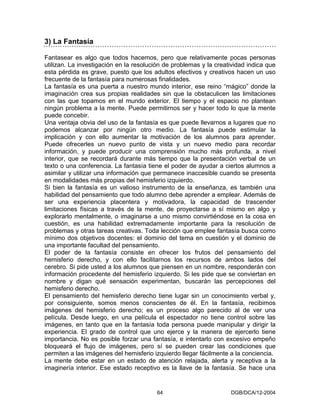 3) La Fantasía

Fantasear es algo que todos hacemos, pero que relativamente pocas personas
utilizan. La investigación en la resolución de problemas y la creatividad indica que
esta pérdida es grave, puesto que los adultos efectivos y creativos hacen un uso
frecuente de la fantasía para numerosas finalidades.
La fantasía es una puerta a nuestro mundo interior, ese reino “mágico” donde la
imaginación crea sus propias realidades sin que la obstaculicen las limitaciones
con las que topamos en el mundo exterior. El tiempo y el espacio no plantean
ningún problema a la mente. Puede permitirnos ser y hacer todo lo que la mente
puede concebir.
Una ventaja obvia del uso de la fantasía es que puede llevarnos a lugares que no
podemos alcanzar por ningún otro medio. La fantasía puede estimular la
implicación y con ello aumentar la motivación de los alumnos para aprender.
Puede ofrecerles un nuevo punto de vista y un nuevo medio para recordar
información, y puede producir una comprensión mucho más profunda, a nivel
interior, que se recordará durante más tiempo que la presentación verbal de un
texto o una conferencia. La fantasía tiene el poder de ayudar a ciertos alumnos a
asimilar y utilizar una información que permanece inaccesible cuando se presenta
en modalidades más propias del hemisferio izquierdo.
Si bien la fantasía es un valioso instrumento de la enseñanza, es también una
habilidad del pensamiento que todo alumno debe aprender a emplear. Además de
ser una experiencia placentera y motivadora, la capacidad de trascender
limitaciones físicas a través de la mente, de proyectarse a sí mismo en algo y
explorarlo mentalmente, o imaginarse a uno mismo convirtiéndose en la cosa en
cuestión, es una habilidad extremadamente importante para la resolución de
problemas y otras tareas creativas. Toda lección que emplee fantasía busca como
mínimo dos objetivos docentes: el dominio del tema en cuestión y el dominio de
una importante facultad del pensamiento.
El poder de la fantasía consiste en ofrecer los frutos del pensamiento del
hemisferio derecho, y con ello facilitarnos los recursos de ambos lados del
cerebro. Si pide usted a los alumnos que piensen en un nombre, responderán con
información procedente del hemisferio izquierdo. Si les pide que se conviertan en
nombre y digan qué sensación experimentan, buscarán las percepciones del
hemisferio derecho.
El pensamiento del hemisferio derecho tiene lugar sin un conocimiento verbal y,
por consiguiente, somos menos conscientes de él. En la fantasía, recibimos
imágenes del hemisferio derecho; es un proceso algo parecido al de ver una
película. Desde luego, en una película el espectador no tiene control sobre las
imágenes, en tanto que en la fantasía toda persona puede manipular y dirigir la
experiencia. El grado de control que uno ejerce y la manera de ejercerlo tiene
importancia. No es posible forzar una fantasía, e intentarlo con excesivo empeño
bloqueará el flujo de imágenes, pero sí se pueden crear las condiciones que
permiten a las imágenes del hemisferio izquierdo llegar fácilmente a la conciencia.
La mente debe estar en un estado de atención relajada, alerta y receptiva a la
imaginería interior. Ese estado receptivo es la llave de la fantasía. Se hace una


                                        64                         DGB/DCA/12-2004
 