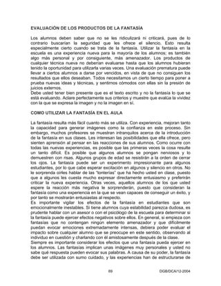 EVALUACIÓN DE LOS PRODUCTOS DE LA FANTASÍA

Los alumnos deben saber que no se les ridiculizará ni criticará, pues de lo
contrario buscarían la seguridad que les ofrece el silencio. Esto resulta
especialmente cierto cuando se trata de la fantasía. Utilizar la fantasía en la
escuela es una experiencia nueva para la mayoría de los alumnos; es también
algo más personal y por consiguiente, más amenazador. Los productos de
cualquier técnica nueva no deberían evaluarse hasta que los alumnos hubieran
tenido la oportunidad para utilizarla varias veces. Una evaluación prematura puede
llevar a ciertos alumnos a darse por vencidos, en vista de que no consiguen los
resultados que ellos deseaban. Todos necesitamos un cierto tiempo para poner a
prueba nuevas ideas y técnicas, y sentirnos cómodos con ellas sin la presión de
juicios externos.
Debe usted tener bien presente que es el texto escrito y no la fantasía lo que se
está evaluando. Aclare perfectamente sus criterios y muestre que evalúa la vividez
con la que se expresa la imagen y no la imagen en sí.

COMO UTILIZAR LA FANTASÍA EN EL AULA

La fantasía resulta más fácil cuanto más se utiliza. Con experiencia, mejoran tanto
la capacidad para generar imágenes como la confianza en este proceso. Sin
embargo, muchos profesores se muestran intranquilos acerca de la introducción
de la fantasía en sus clases. Les interesan las posibilidades que ella ofrece, pero
sienten aprensión al pensar en las reacciones de sus alumnos. Como ocurre con
todas las nuevas experiencias, es posible que las primeras veces la cosa resulte
un tanto difícil. Es posible que algunos alumnos se pongan nerviosos y lo
demuestren con risas. Algunos grupos de edad se resistirán a la orden de cerrar
los ojos. La fantasía puede ser un experimento impresionante para algunos
estudiantes, por lo que cabe esperar excitación en algunos y silencio en otros. No
le sorprenda oírles hablar de las “tonterías” que ha hecho usted en clase, puesto
que a algunos les cuesta mucho expresar directamente entusiasmo y preferirán
criticar la nueva experiencia. Otras veces, aquellos alumnos de los que usted
espere la reacción más negativa le sorprenderán, puesto que consideran la
fantasía como una experiencia en la que se vean capaces de conseguir un éxito, y
por tanto se mostrarán entusiastas al respecto.
Es importante vigilar los efectos de la fantasía en estudiantes que son
emocionalmente inestables. Si tiene alumnos cuya estabilidad parezca dudosa, es
prudente hablar con un asesor o con el psicólogo de la escuela para determinar si
la fantasía puede ejercer efectos negativos sobre ellos. En general, si empieza con
fantasías que no contengan ningún elemento amenazador y que difícilmente
puedan evocar emociones extremadamente intensas, debiera poder evaluar el
impacto sobre cualquier alumno que se preocupe en este sentido, observando al
individuo en cuestión y charlando con él amistosamente después de la clase.
Siempre es importante considerar los efectos que una fantasía pueda ejercer en
los alumnos. Las fantasías implican unas imágenes muy personales y usted no
sabe qué respuesta pueden evocar sus palabras. A causa de su poder, la fantasía
debe ser utilizada con sumo cuidado, y las experiencias han de estructurarse de


                                        69                         DGB/DCA/12-2004
 