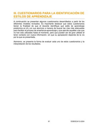 III. CUESTIONARIOS PARA LA IDENTIFICACIÓN DE
ESTILOS DE APRENDIZAJE
A continuación se presentan algunos cuestionarios desarrollados a partir de los
diferentes modelos revisados. Es importante destacar que estos cuestionarios
tienen la finalidad de que el docente identifique qué estilo de aprendizaje
predomina en él y en sus alumnos a manera de buscar las vías más adecuadas
para facilitar el proceso de enseñanza-aprendizaje y que ejercite aquellas vías que
no han sido utilizadas hasta el momento, pero que pueden ser de gran utilidad al
tener contacto con nueva información, sin que su apropiación dependa de la vía
por la que es presentada.

Asimismo, se presenta la forma de evaluar cada uno de estos cuestionarios y la
interpretación de los resultados.




                                        81                         DGB/DCA/12-2004
 