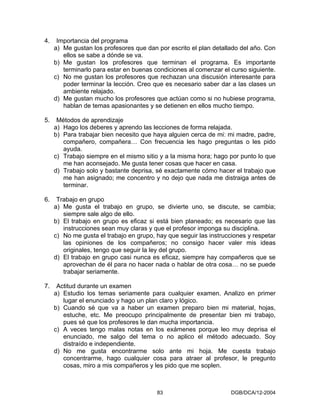 4.    Importancia del programa
     a) Me gustan los profesores que dan por escrito el plan detallado del año. Con
        ellos se sabe a dónde se va.
     b) Me gustan los profesores que terminan el programa. Es importante
        terminarlo para estar en buenas condiciones al comenzar el curso siguiente.
     c) No me gustan los profesores que rechazan una discusión interesante para
        poder terminar la lección. Creo que es necesario saber dar a las clases un
        ambiente relajado.
     d) Me gustan mucho los profesores que actúan como si no hubiese programa,
        hablan de temas apasionantes y se detienen en ellos mucho tiempo.

5.    Métodos de aprendizaje
     a) Hago los deberes y aprendo las lecciones de forma relajada.
     b) Para trabajar bien necesito que haya alguien cerca de mi: mi madre, padre,
        compañero, compañera… Con frecuencia les hago preguntas o les pido
        ayuda.
     c) Trabajo siempre en el mismo sitio y a la misma hora; hago por punto lo que
        me han aconsejado. Me gusta tener cosas que hacer en casa.
     d) Trabajo solo y bastante deprisa, sé exactamente cómo hacer el trabajo que
        me han asignado; me concentro y no dejo que nada me distraiga antes de
        terminar.

6.    Trabajo en grupo
     a) Me gusta el trabajo en grupo, se divierte uno, se discute, se cambia;
        siempre sale algo de ello.
     b) El trabajo en grupo es eficaz si está bien planeado; es necesario que las
        instrucciones sean muy claras y que el profesor imponga su disciplina.
     c) No me gusta el trabajo en grupo, hay que seguir las instrucciones y respetar
        las opiniones de los compañeros; no consigo hacer valer mis ideas
        originales, tengo que seguir la ley del grupo.
     d) El trabajo en grupo casi nunca es eficaz, siempre hay compañeros que se
        aprovechan de él para no hacer nada o hablar de otra cosa… no se puede
        trabajar seriamente.

7.    Actitud durante un examen
     a) Estudio los temas seriamente para cualquier examen. Analizo en primer
        lugar el enunciado y hago un plan claro y lógico.
     b) Cuando sé que va a haber un examen preparo bien mi material, hojas,
        estuche, etc. Me preocupo principalmente de presentar bien mi trabajo,
        pues sé que los profesores le dan mucha importancia.
     c) A veces tengo malas notas en los exámenes porque leo muy deprisa el
        enunciado, me salgo del tema o no aplico el método adecuado. Soy
        distraído e independiente.
     d) No me gusta encontrarme solo ante mi hoja. Me cuesta trabajo
        concentrarme, hago cualquier cosa para atraer al profesor, le pregunto
        cosas, miro a mis compañeros y les pido que me soplen.



                                         83                         DGB/DCA/12-2004
 
