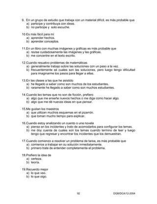 9. En un grupo de estudio que trabaja con un material difícil, es más probable que
   a) participe y contribuya con ideas.
   b) no participe y solo escuche.

10.Es más fácil para mí
   a) aprender hechos.
   b) aprender conceptos.

11.En un libro con muchas imágenes y gráficas es más probable que
   a) revise cuidadosamente las imágenes y las gráficas.
   b) me concentre en el texto escrito.

12.Cuando resuelvo problemas de matemáticas
   a) generalmente trabajo sobre las soluciones con un paso a la vez.
   b) frecuentemente sé cuales son las soluciones, pero luego tengo dificultad
      para imaginarme los pasos para llegar a ellas.

13.En las clases a las que he asistido
   a) he llegado a saber como son muchos de los estudiantes.
   b) raramente he llegado a saber como son muchos estudiantes.

14.Cuando leo temas que no son de ficción, prefiero
   a) algo que me enseñe nuevos hechos o me diga como hacer algo.
   b) algo que me dé nuevas ideas en que pensar.

15.Me gustan los maestros
   a) que utilizan muchos esquemas en el pizarrón.
   b) que toman mucho tiempo para explicar.

16.Cuando estoy analizando un cuento o una novela
   a) pienso en los incidentes y trato de acomodarlos para configurar los temas.
   b) me doy cuenta de cuales son los temas cuando termino de leer y luego
      tengo que regresar y encontrar los incidentes que los demuestran.

17.Cuando comienzo a resolver un problema de tarea, es más probable que
   a) comience a trabajar en su solución inmediatamente.
   b) primero trate de entender completamente el problema.

18.Prefiero la idea de
   a) certeza.
   b) teoría.

19.Recuerdo mejor
   a) lo que veo.
   b) lo que oigo.




                                        92                        DGB/DCA/12-2004
 