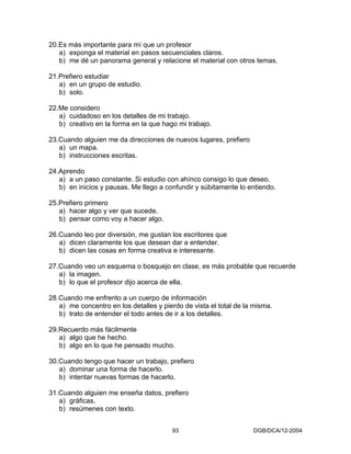 20.Es más importante para mí que un profesor
   a) exponga el material en pasos secuenciales claros.
   b) me dé un panorama general y relacione el material con otros temas.

21.Prefiero estudiar
   a) en un grupo de estudio.
   b) solo.

22.Me considero
   a) cuidadoso en los detalles de mi trabajo.
   b) creativo en la forma en la que hago mi trabajo.

23.Cuando alguien me da direcciones de nuevos lugares, prefiero
   a) un mapa.
   b) instrucciones escritas.

24.Aprendo
   a) a un paso constante. Si estudio con ahínco consigo lo que deseo.
   b) en inicios y pausas. Me llego a confundir y súbitamente lo entiendo.

25.Prefiero primero
   a) hacer algo y ver que sucede.
   b) pensar como voy a hacer algo.

26.Cuando leo por diversión, me gustan los escritores que
   a) dicen claramente los que desean dar a entender.
   b) dicen las cosas en forma creativa e interesante.

27.Cuando veo un esquema o bosquejo en clase, es más probable que recuerde
   a) la imagen.
   b) lo que el profesor dijo acerca de ella.

28.Cuando me enfrento a un cuerpo de información
   a) me concentro en los detalles y pierdo de vista el total de la misma.
   b) trato de entender el todo antes de ir a los detalles.

29.Recuerdo más fácilmente
   a) algo que he hecho.
   b) algo en lo que he pensado mucho.

30.Cuando tengo que hacer un trabajo, prefiero
   a) dominar una forma de hacerlo.
   b) intentar nuevas formas de hacerlo.

31.Cuando alguien me enseña datos, prefiero
   a) gráficas.
   b) resúmenes con texto.


                                        93                         DGB/DCA/12-2004
 