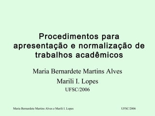 Procedimentos para
apresentação e normalização de
     trabalhos acadêmicos

               Maria Bernardete Martins Alves
                      Marili I. Lopes
                                         UFSC/2006


Maria Bernardete Martins Alves e Marili I. Lopes     UFSC/2006
 