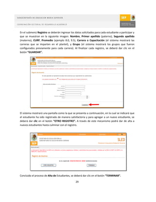 En el submenú Registro se deberán ingresar los datos solicitados para cada estudiante a participar y
que se muestran en la siguiente imagen: Nombre, Primer apellido (paterno), Segundo apellido
(materno), CURP, Promedio (ejemplo 8.0, 9.5), Carrera o Capacitación (el sistema mostrará las
carreras que se imparten en el plantel), y Grupo (el sistema mostrará los grupos que fueron
configurados previamente para cada carrera). Al finalizar cada registro, se deberá dar clic en el
botón “GUARDAR”.




El sistema mostrará una pantalla como la que se presenta a continuación, en la cual se indicará que
el estudiante ha sido registrado de manera satisfactoria y para agregar a un nuevo estudiante, se
deberá dar clic en el botón “OTRO REGISTRO”. A través de este mecanismo podrá dar de alta a
nuevos estudiantes hasta culminar con el registro.




Concluido el proceso de Alta de Estudiantes, se deberá dar clic en el botón “TERMINAR”.

                                                29
 