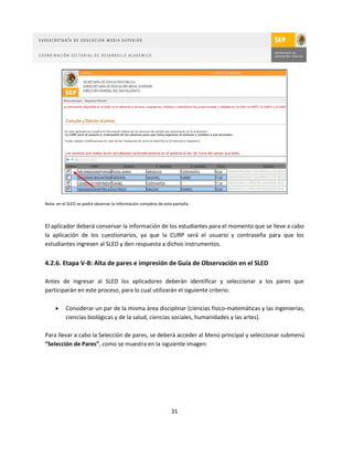 Nota: en el SLED se podrá observar la información completa de esta pantalla.



El aplicador deberá conservar la información de los estudiantes para el momento que se lleve a cabo
la aplicación de los cuestionarios, ya que la CURP será el usuario y contraseña para que los
estudiantes ingresen al SLED y den respuesta a dichos instrumentos.


4.2.6. Etapa V-B: Alta de pares e impresión de Guía de Observación en el SLED

Antes de ingresar al SLED los aplicadores deberán identificar y seleccionar a los pares que
participarán en este proceso, para lo cual utilizarán el siguiente criterio:

         Considerar un par de la misma área disciplinar (ciencias físico-matemáticas y las ingenierías,
          ciencias biológicas y de la salud, ciencias sociales, humanidades y las artes).

Para llevar a cabo la Selección de pares, se deberá acceder al Menú principal y seleccionar submenú
“Selección de Pares”, como se muestra en la siguiente imagen:




                                                                  31
 