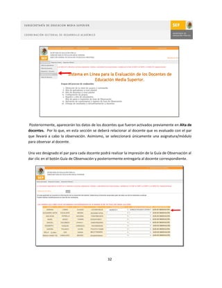 Posteriormente, aparecerán los datos de los docentes que fueron activados previamente en Alta de
docentes. Por lo que, en esta sección se deberá relacionar al docente que es evaluado con el par
que llevará a cabo la observación. Asimismo, se seleccionará únicamente una asignatura/módulo
para observar al docente.

Una vez designado el par para cada docente podrá realizar la impresión de la Guía de Observación al
dar clic en el botón Guía de Observación y posteriormente entregarla al docente correspondiente.




                                                32
 