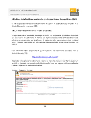 4.2.7. Etapa VI: Aplicación de cuestionarios y registro de Guía de Observación en el SLED

En esta etapa se deberán aplicar los Cuestionarios de Opinión de los Estudiantes y el registro de la
Guía de Observación a través del SLED.

4.2.7.1. Protocolo e instrucciones para los estudiantes

Es importante que los aplicadores mantengan el control y la disciplina del grupo de los estudiantes
que responderán al cuestionario, de manera que el proceso se desarrolle con la debida seriedad.
Asimismo, es indispensable que la aplicación de los cuestionarios sea exclusivamente a través del
SLED y cualquier eventualidad sea reportada de manera inmediata al director del plantel y a la
COSDAC.


Cada estudiante deberá ocupar una PC y para ingresar a los cuestionarios se deberá abrir la
siguiente dirección URL:

                               http://sled.cosdac.sems.gob.mx/sled/

El aplicador o los aplicadores deberán proporcionar las siguientes instrucciones: “Por favor, captura
tu CURP en el espacio correspondiente (cuidando que las letras que registres estén en mayúsculas)
y vuelve a ingresarla en el área de contraseña”.

Considere el siguiente ejemplo:




                                                 33
 