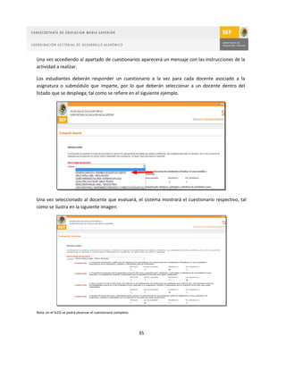 Una vez accediendo al apartado de cuestionarios aparecerá un mensaje con las instrucciones de la
actividad a realizar.

Los estudiantes deberán responder un cuestionario a la vez para cada docente asociado a la
asignatura o submódulo que imparte, por lo que deberán seleccionar a un docente dentro del
listado que se despliega, tal como se refiere en el siguiente ejemplo.




Una vez seleccionado al docente que evaluará, el sistema mostrará el cuestionario respectivo, tal
como se ilustra en la siguiente imagen:




Nota: en el SLED se podrá observar el cuestionario completo.




                                                               35
 