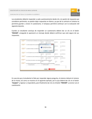 Los estudiantes deberán responder a cada cuestionamiento dando clic a la opción de respuesta que
consideren pertinente, no podrán dejar respuestas en blanco, ya que de lo contrario el sistema no
permitirá guardar y enviar el cuestionario; ni tampoco permitirá continuar con la evaluación del
siguiente docente.

Cuando un estudiante concluya de responder un cuestionario deberá dar un clic en el botón
“ENVIAR”, enseguida le aparecerá un mensaje donde deberá confirmar que está seguro de sus
respuestas.




En caso de que al estudiante le falte por responder alguna pregunta, el sistema indicará el número
de la misma, tal como se muestra en el siguiente ejemplo, por lo que deberá dar clic en el botón
“Aceptar” y regresar a responderla, para finalmente dar clic en el botón “ENVIAR” y concluir con el
cuestionario.




                                                36
 