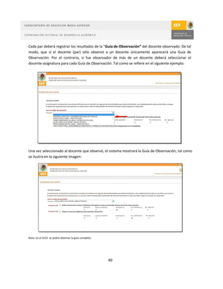 Cada par deberá registrar los resultados de la “Guía de Observación” del docente observado. De tal
modo, que si el docente (par) sólo observó a un docente únicamente aparecerá una Guía de
Observación. Por el contrario, si fue observador de más de un docente deberá seleccionar el
docente-asignatura para cada Guía de Observación. Tal como se refiere en el siguiente ejemplo:




Una vez seleccionado al docente que observó, el sistema mostrará la Guía de Observación, tal como
se ilustra en la siguiente imagen:




Nota: en el SLED se podrá observar la guía completa.




                                                       40
 