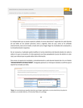 Es indispensable que se preste especial cuidado al correo electrónico* registrado de cada docente
(el cual debe ser de carácter personal, único y vigente), toda vez que, como se ha señalado
anteriormente, éste será el medio a través del cual se hagan llegar los resultados de la evaluación y
la retroalimentación respectiva.

De ser necesario, el aplicador podrá modificar el correo electrónico del docente dando clic sobre la
celda en la que se encuentra. En ésta aparecerá una línea parpadeante (cursor de edición en color
rojo), que indicará que se puede editar dicha información.

Para enviar el reporte de resultados y retroalimentación a cada docente bastará dar clic en el botón
“ENVIAR REPORTE DE RESULTADOS”. Enseguida aparecerá un mensaje en donde se confirma que el
reporte fue enviado con éxito.




*Nota: Se recomienda que aquellos docentes que tengan registrado un correo electrónico de yahoo lo
cambien a un servidor alterno, a fin de evitar fallas en su entrega.


                                                   43
 