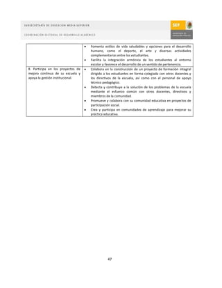    Fomenta estilos de vida saludables y opciones para el desarrollo
                                       humano, como el deporte, el arte y diversas actividades
                                       complementarias entre los estudiantes.
                                      Facilita la integración armónica de los estudiantes al entorno
                                       escolar y favorece el desarrollo de un sentido de pertenencia.
8. Participa en los proyectos de      Colabora en la construcción de un proyecto de formación integral
mejora continua de su escuela y        dirigido a los estudiantes en forma colegiada con otros docentes y
apoya la gestión institucional.        los directivos de la escuela, así como con el personal de apoyo
                                       técnico pedagógico.
                                      Detecta y contribuye a la solución de los problemas de la escuela
                                       mediante el esfuerzo común con otros docentes, directivos y
                                       miembros de la comunidad.
                                      Promueve y colabora con su comunidad educativa en proyectos de
                                       participación social.
                                      Crea y participa en comunidades de aprendizaje para mejorar su
                                       práctica educativa.




                                                  47
 