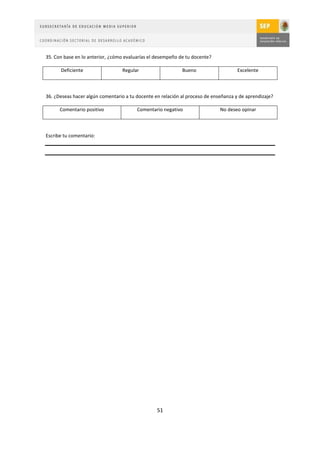 35. Con base en lo anterior, ¿cómo evaluarías el desempeño de tu docente?

      Deficiente                  Regular                   Bueno                    Excelente



36. ¿Deseas hacer algún comentario a tu docente en relación al proceso de enseñanza y de aprendizaje?

      Comentario positivo               Comentario negativo                  No deseo opinar



Escribe tu comentario:




                                                 51
 
