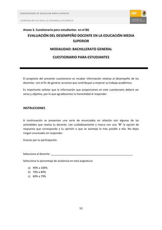 Anexo 3. Cuestionario para estudiantes en el BG
   EVALUACIÓN DEL DESEMPEÑO DOCENTE EN LA EDUCACIÓN MEDIA
                          SUPERIOR

                      MODALIDAD: BACHILLERATO GENERAL

                         CUESTIONARIO PARA ESTUDIANTES




El propósito del presente cuestionario es recabar información relativa al desempeño de los
docentes con el fin de generar acciones que contribuyan a mejorar su trabajo académico.

Es importante señalar que la información que proporciones en este cuestionario deberá ser
veraz y objetiva, por lo que agradecemos tu honestidad al responder.



INSTRUCCIONES


A continuación se presentan una serie de enunciados en relación con algunas de las
actividades que realiza tu docente. Lee cuidadosamente y marca con una “X” la opción de
respuesta que corresponda a tu opinión o que se asemeje lo más posible a ella. No dejes
ningún enunciado sin responder.

Gracias por tu participación.



Selecciona al docente: _______________________________________________________

Selecciona tu porcentaje de asistencia en esta asignatura:

    a) 90% a 100%
    b) 70% a 89%
    c) 60% a 79%




                                              52
 