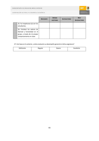 APENAS                               MUY
                                      DEFICIENTE                      SATISFACTORIO
                                                        ACEPTABLE                        SATISFACTORIO

     25. Fui respetuoso (a) con los
     estudiantes.

     26. Fortalecí los valores de
     libertad y honestidad en el
     grupo, a través de mi propio
     comportamiento en clase.



27. Con base en lo anterior, ¿cómo evaluaría su desempeño general en dicha asignatura?

      Deficiente                  Regular                     Bueno                   Excelente




                                                   65
 