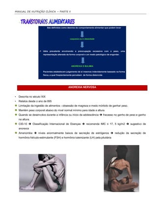 MANUAL DE NUTRIÇÃO CLÍNICA – PARTE II




                                              ANOREXIA NERVOSA


•   Descrita no século XIX
•   Relatos desde o ano de 895
    Limitação da ingestão de alimentos - obsessão de magreza e medo mórbido de ganhar peso.
    Mantém peso corporal abaixo do nível normal mínimo para idade e altura.
    Quando se desenvolve durante a infância ou início da adolescência  fracasso no ganho de peso e ganho
    na altura.
    CID-10  Classificação Internacional de Doenças  recomenda IMC ≤ 17, 5 kg/m2  sugestivo de
    anorexia
    Amenorréia  níveis anormalmente baixos de secreção de estrógenos  redução da secreção de
    hormônio folículo-estimulante (FSH) e hormônio luteinizante (LH) pela pituitária
 