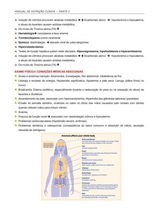 MANUAL DE NUTRIÇÃO CLÍNICA – PARTE II


  Indução de vômitos provocam alcalose metabólica   bicarbonato sérico  hipocloremia e hipocalemia,
  e abuso de laxantes causam acidose metabólica.
  Os níveis de Tiroxina sérica (T4) 
  Hematologia Leocopenia e leve anemia
  Trombocitopenia ocorre raramente
  Química: desidratação  elevado nível de uréia sangüínea.
  Hipercolesterolemia
  Testes de função hepática podem estar elevados. Hipomagnesemia, hipofosfatemia e hiperamilasemia
  Indução de vômitos provocam alcalose metabólica   bicarbonato sérico  hipocloremia e hipocalemia,
  e abuso de laxantes causam acidose metabólica.
  Os níveis de Tiroxina sérica (T4) 

EXAME FÍSICO E CONDIÇÕES MÉDICAS ASSOCIADAS
  Sinais e sintomas inanição, Amenorréia, Constipação, Dor abdominal, Intolerância ao frio
  Letargia e excesso de energia, Hipotensão significativa, hipotermia e pele seca, Lanugo (pêlos finos) no
  tronco.
  Bradicardia, Edema periférico, especialmente durante a restauração do peso ou na cessação do abuso de
  laxantes e diuréticos.
  Amarelamento da pele, associado com hipercarotenemia, Hipertrofia das glândulas salivares (parótidas)
  Erosão do esmalte dentário, cicatrizes ou calos no dorso das mãos causados pelo contato com dentes
  quando utilizam mãos para induzir vômito.
  Anemia,
  Prejuízo da função renal  associado com desidratação crônica e hipocalemia
  Problemas cardiovasculares (hipotensão severa, arritmias),
  Problemas dentários e osteoporose (conseqüência do baixo consumo e absorção de cálcio, secreção
  reduzida de estrógeno).
 