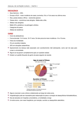 MANUAL DE NUTRIÇÃO CLÍNICA – PARTE II


PREVALÊNCIA
•   Sexo feminino – 90%
•   Europa e EUA – maior incidência de casos; aumentou 10x o nº de casos nos últimos anos
•   Ásia, países árabes e África – raramente aparece
•   Classe sócio – económica mais atingida - Média alta e Alta
•   Atletas mais atingidos:
– Ballet (4%), ginástica e na patinagem artística.
– Categorias de pesos
– Atletas de resistência

CURSO
•   Inicio da adolescência
•   Forma bimodal: 13-14 anos, 16-17 anos. Os dois picos de maior incidência -14 e 16 anos.
•   Índice de mortalidade:
– 4% em anorético tratados
– 30% em situações catastróficas
    Aparecimento da doença está associado com acontecimento vital estressante, como sair de casa para
    cursar a universidade.
    Alguns se recuperam completamente após um episódio isolado
    Exibem um padrão flutuante de ganho de peso seguido de recaída




    Alguns vivenciam curso crônico e deteriorante ao longo de muitos anos.
    Hospitalização pode ser necessária para restauração do peso e correção de desequilíbrios hidroeletrolíticos.
    Dos Δs baixados em hospitais universitários, a mortalidade a longo
    A morte ocorre, com maior freqüência, por inanição, suicídio ou desequilíbrio eletrolítico.
 