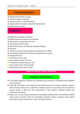 MANUAL DE NUTRIÇÃO CLÍNICA – PARTE II




  Hipoalbuminemia inferior a 2,8 g/dl
  Transferrina inferior a 150 mg/dl
  Leucopenia inferior a 1.500 linfócitos/mm3
  Energia cutânea aos antígenos de hipersensibilidade tardia
  Melhor prevenir que tratar




  Estágio final do processo de caquexia
  Depósitos orgânicos de gordura muito reduzidos
  Geralmente em crianças abaixo de 2 anos.
  Peso corporal < 60% do normal.
  Não apresenta edema, nem infiltração de gordura no fígado.
  Hipotermia
  Causado por doenças crônicas  câncer não obstrutivo TGI ou DPOC
  Fácil diagnóstico  exame clínico  sem massa gordurosa e muscular
  Avaliação Nutricional
  Peso inferior a 80% do ideal
  Prega cutânea e tríceps < que 3 mm
  Circunferência muscular do braço < 15cm
  Índice creatinina altura < 60% do padrão
  Hipoalbuminemia não inferior a 2,8 g/dl


                               TERAPIA NUTRICIONAL LENTA E GRADATIVA.




  Teoria clássica classificava o Marasmo como deficiência grave de energia e o Kwashiorkor como deficiência
  severa de proteína.
  Golden  Tanto Marasmo como Kwashiorkor são deficiências severas de energia e proteínas e explica o
  edema (diferença clássica entre o Kwashiokor e Marasmo) pela teoria dos radicais livres pois encontrou
  diversas crianças na África que eram amamentadas no peito (portanto, recebendo proteína) que
  apresentavam Kwashiorkor.
  Sabe-se que, em geral, atinge-se facilmente as necessidades protéicas, porém as necessidades calóricas
  muitas vezes se encontram abaixo das necessidades individuais, levando o organismo utilizar proteína
  como fonte de energia, deixando de ter, então, sua função construtora.
 