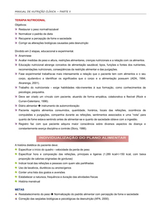MANUAL DE NUTRIÇÃO CLÍNICA – PARTE II


TERAPIA NUTRICIONAL
Objetivos:
   Restaurar o peso normal/razoável
   Normalizar o padrão da dieta
   Recuperar a percepção de fome e saciedade
   Corrigir as alterações biológicas causadas pela desnutrição


Dividido em 2 etapas, educacional e experimental.
   Anamnese
   Avaliar medidas de peso e altura, restrições alimentares, crenças nutricionais e a relação com os alimentos.
   Educação nutricional abrange conceitos de alimentação saudável, tipos, funções e fontes dos nutrientes,
   recomendações nutricionais, conseqüências da restrição alimentar e das purgações.
   Fase experimental trabalha-se mais intensamente a relação que o paciente tem com alimentos e o seu
   corpo, ajudando-o a identificar os significados que o corpo e a alimentação possuem (ADA, 1994;
   Alvarenga, 2001).
   Trabalho do nutricionista - exige habilidades não-inerentes à sua formação, como conhecimentos de
   psicologia, psiquiatria.
   Deve ser criado um vínculo com paciente, atuando de forma empática, colaborativa e flexível (Rock e
   Curran-Celentano, 1996).
   Diário alimentar  instrumento de automonitoração
   Paciente registra alimentos consumidos, quantidade, horários, locais das refeições, ocorrência de
   compulsões e purgações, companhia durante as refeições, sentimentos associados e uma “nota” para
   quanto de fome estava sentindo antes de alimentar-se e quanto de saciedade obteve com a ingestão.
   Registro faz com que paciente adquira maior consciência sobre diversos aspectos da doença e
   constantemente exerça disciplina e controle (Story, 1986).




A história dietética do paciente deve:
   Especificar o início do quadro - velocidade da perda de peso
   Especificar hora e composição das refeições, principais e ligeiras (1.289 kcal+/-150 kcal, com baixa
   proporção de calorias originadas de gorduras)
   Indicar local das refeições e pessoas com quem são partilhadas
   Uso de laxativos, diuréticos ou anorexígenos
   Conter uma lista dos gostos e aversões
   Estabelecer a natureza, frequência e duração das atividades físicas
   História menstrual


METAS
   Restabelecimento do peso  Normalização do padrão alimentar com percepção de fome e saciedade
   Correção das seqüelas biológicas e psicológicas da desnutrição (APA, 2000).
 